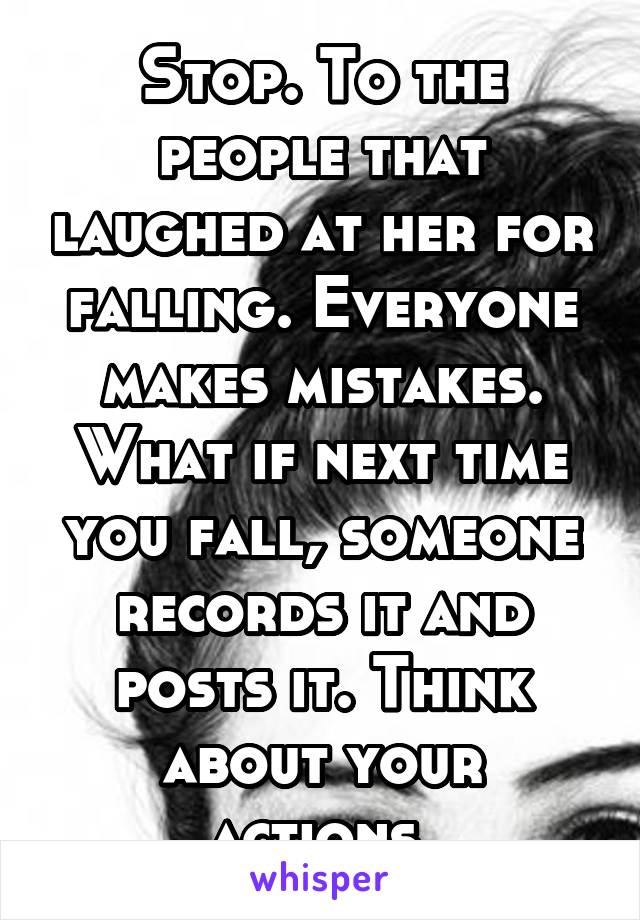 Stop. To the people that laughed at her for falling. Everyone makes mistakes. What if next time you fall, someone records it and posts it. Think about your actions.