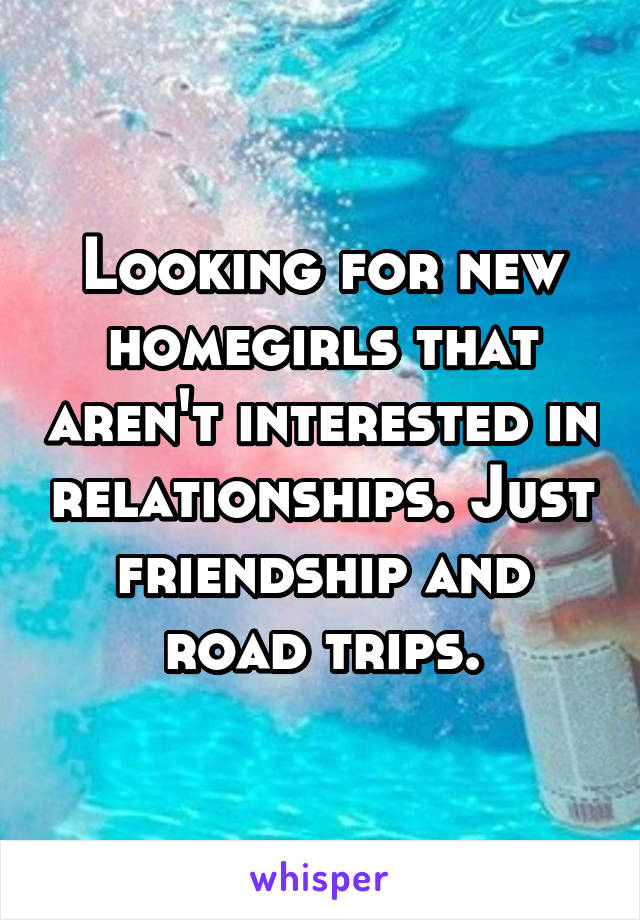 Looking for new homegirls that aren't interested in relationships. Just friendship and road trips.