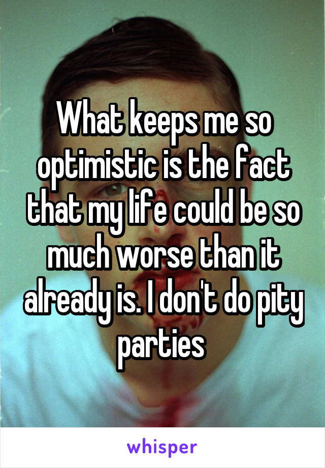 What keeps me so optimistic is the fact that my life could be so much worse than it already is. I don't do pity parties 