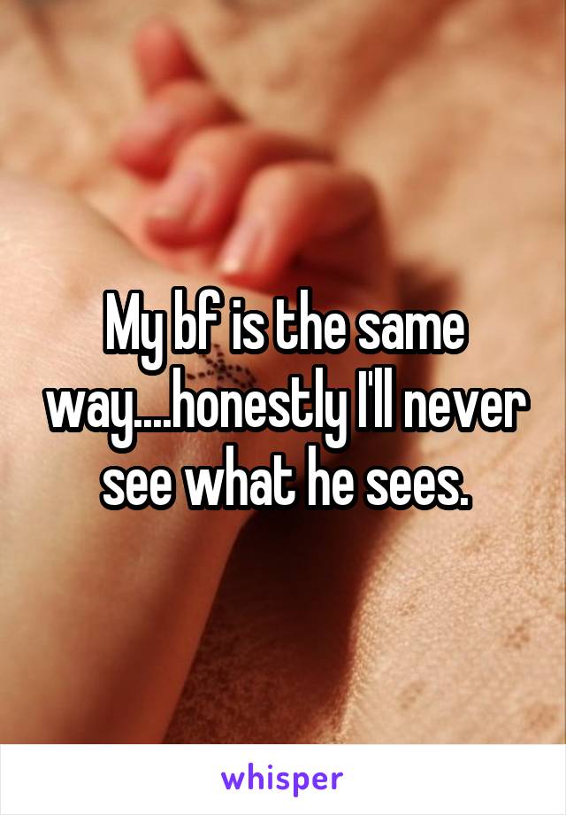 My bf is the same way....honestly I'll never see what he sees.
