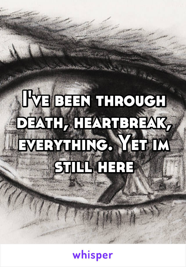 I've been through death, heartbreak, everything. Yet im still here