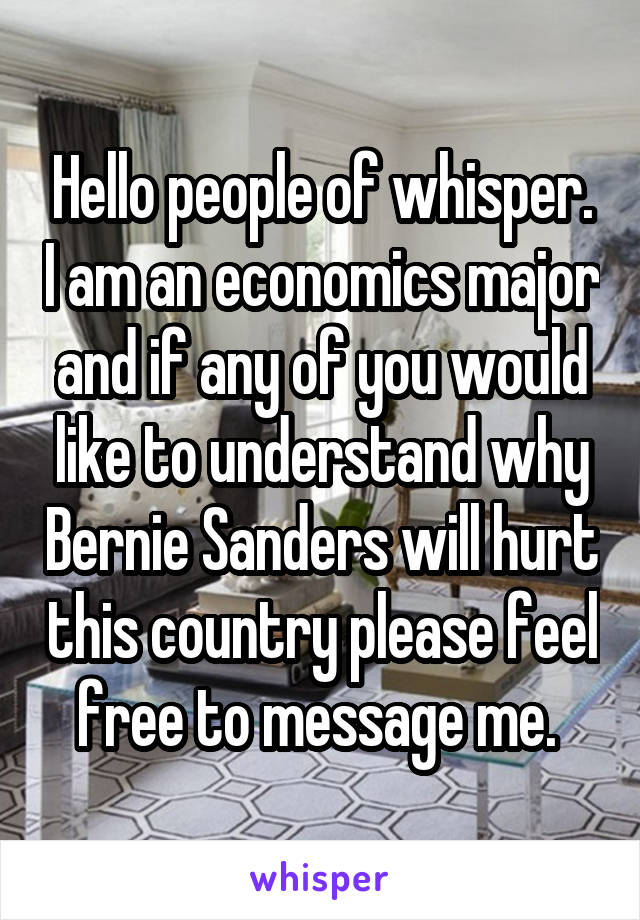 Hello people of whisper. I am an economics major and if any of you would like to understand why Bernie Sanders will hurt this country please feel free to message me. 