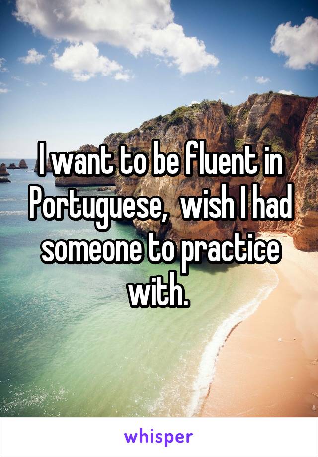 I want to be fluent in Portuguese,  wish I had someone to practice with. 