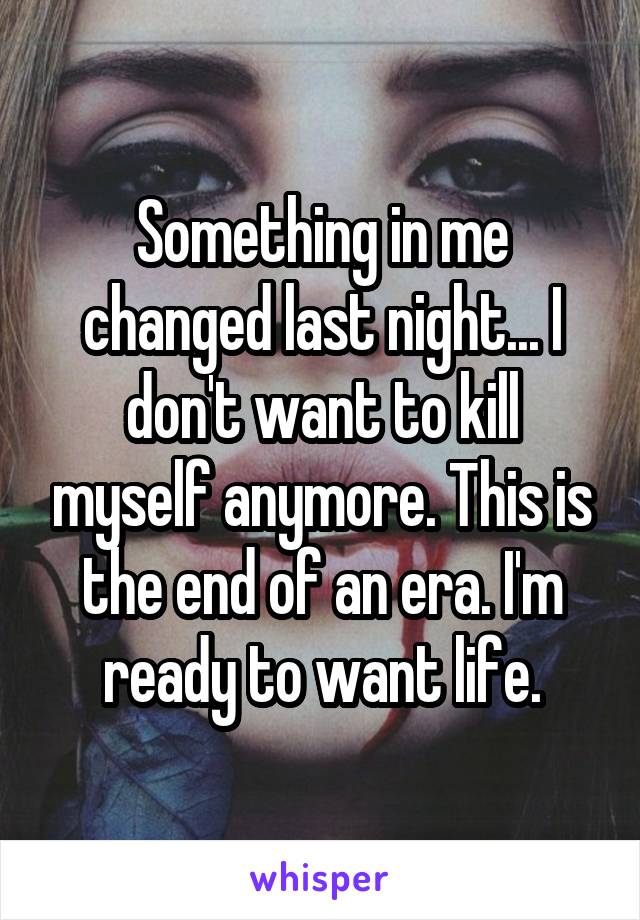 Something in me changed last night... I don't want to kill myself anymore. This is the end of an era. I'm ready to want life.