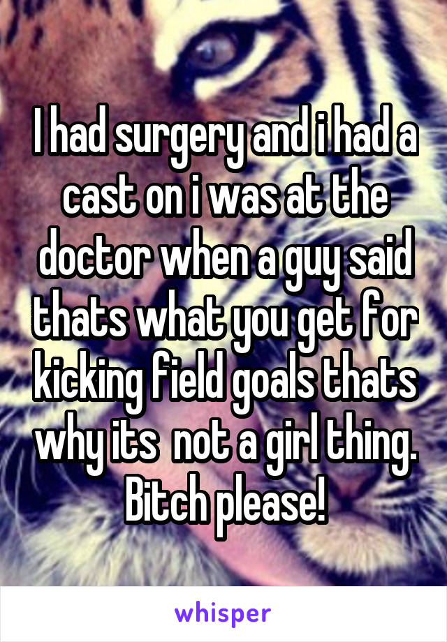 I had surgery and i had a cast on i was at the doctor when a guy said thats what you get for kicking field goals thats why its  not a girl thing. Bitch please!