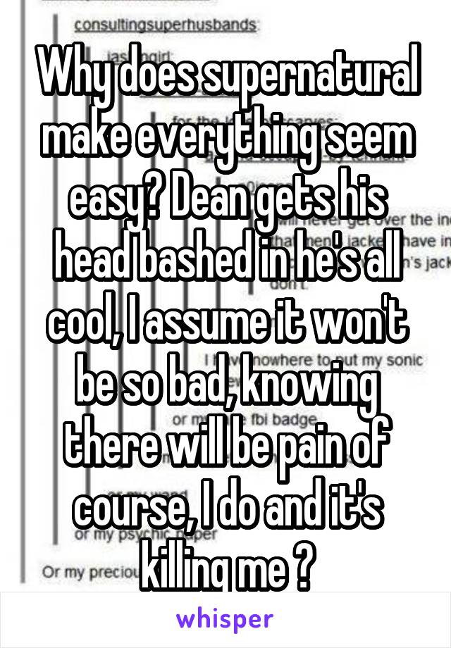 Why does supernatural make everything seem easy? Dean gets his head bashed in he's all cool, I assume it won't be so bad, knowing there will be pain of course, I do and it's killing me 😢