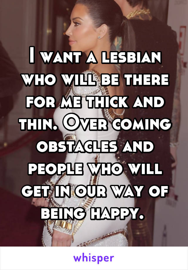 I want a lesbian who will be there for me thick and thin. Over coming obstacles and people who will get in our way of being happy. 