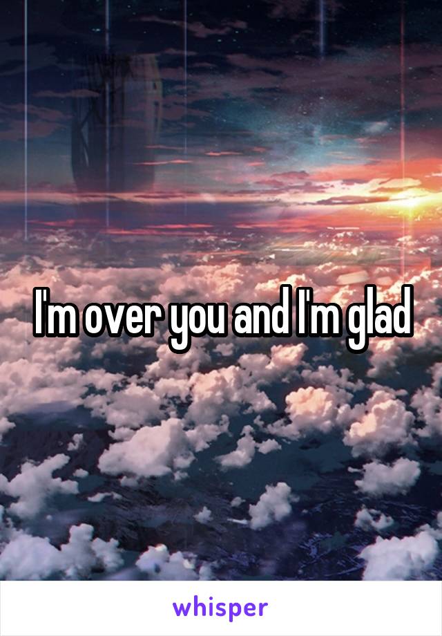 I'm over you and I'm glad