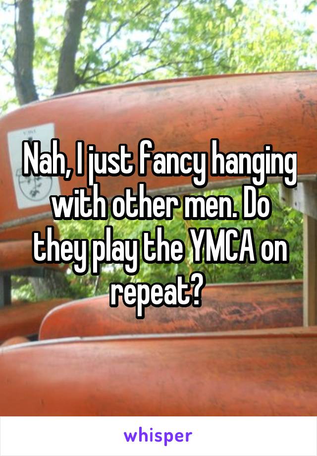 Nah, I just fancy hanging with other men. Do they play the YMCA on repeat? 