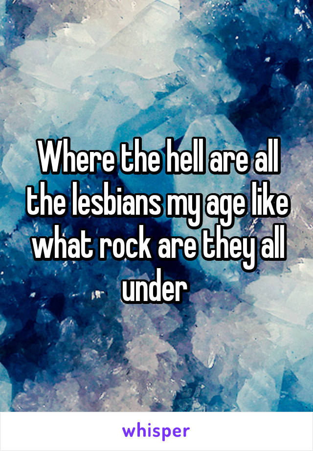 Where the hell are all the lesbians my age like what rock are they all under 