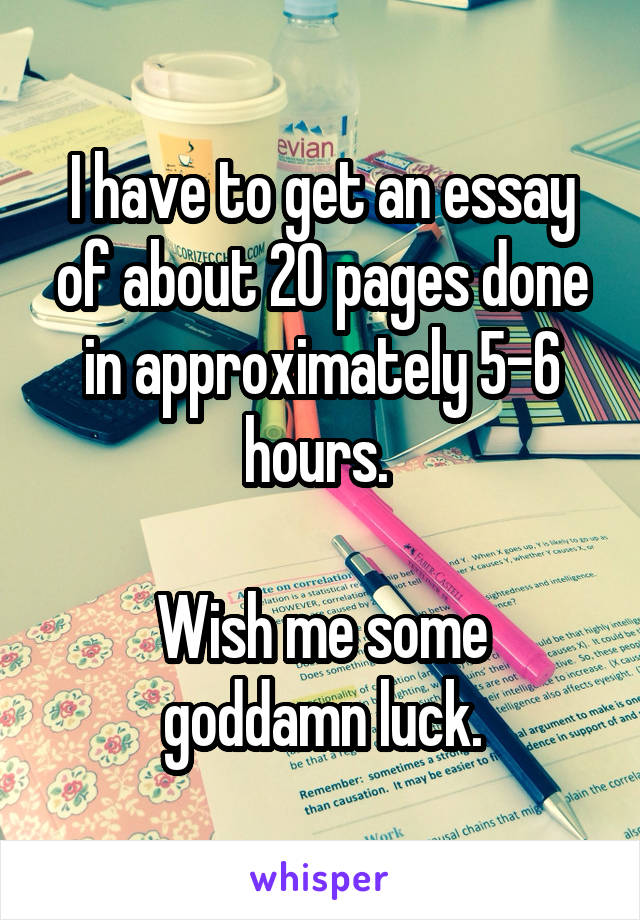 I have to get an essay of about 20 pages done in approximately 5-6 hours. 

Wish me some goddamn luck.