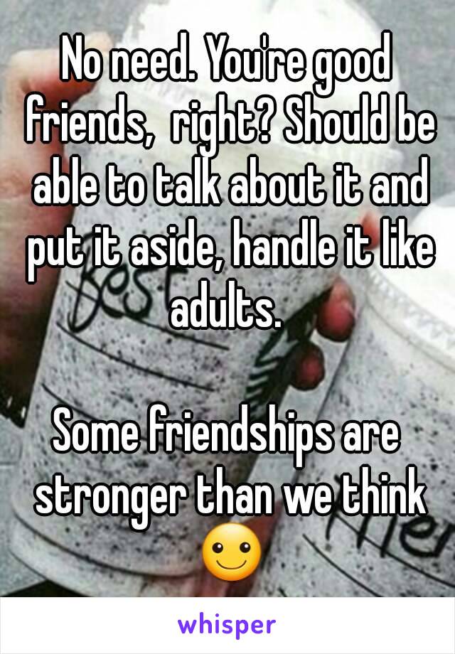 No need. You're good friends,  right? Should be able to talk about it and put it aside, handle it like adults. 

Some friendships are stronger than we think ☺