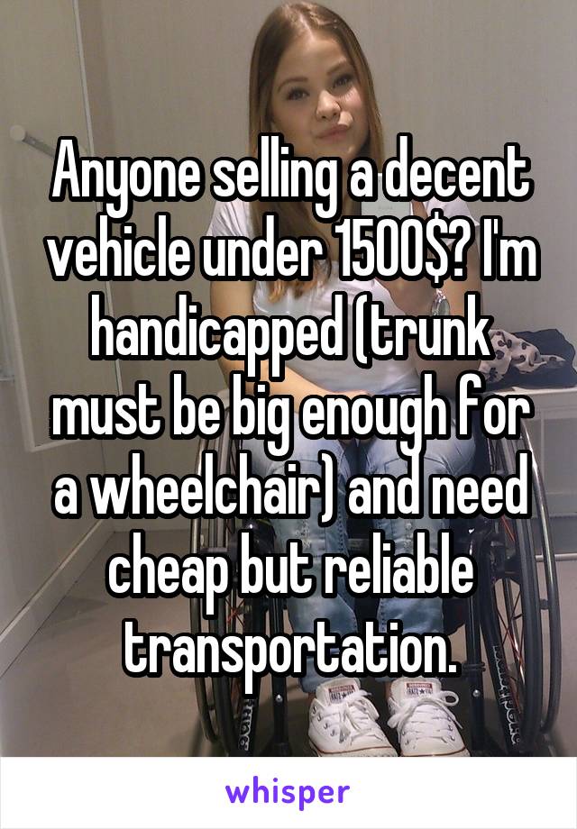 Anyone selling a decent vehicle under 1500$? I'm handicapped (trunk must be big enough for a wheelchair) and need cheap but reliable transportation.