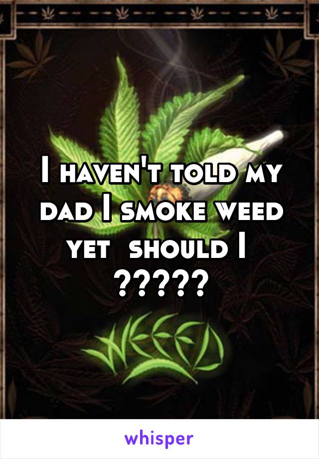 I haven't told my dad I smoke weed yet  should I  ?????