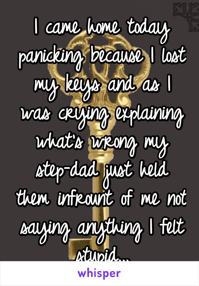 I came home today panicking because I lost my keys and as I was crying explaining what's wrong my step-dad just held them infrount of me not saying anything I felt stupid...