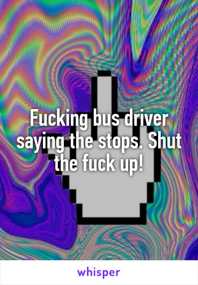 Fucking bus driver saying the stops. Shut the fuck up!