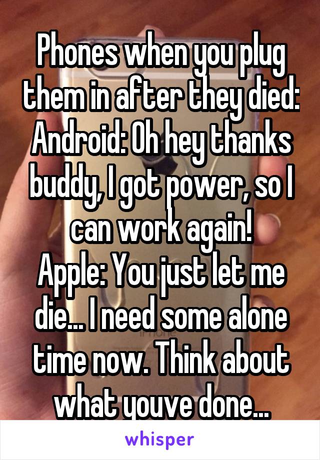 Phones when you plug them in after they died:
Android: Oh hey thanks buddy, I got power, so I can work again!
Apple: You just let me die... I need some alone time now. Think about what youve done...