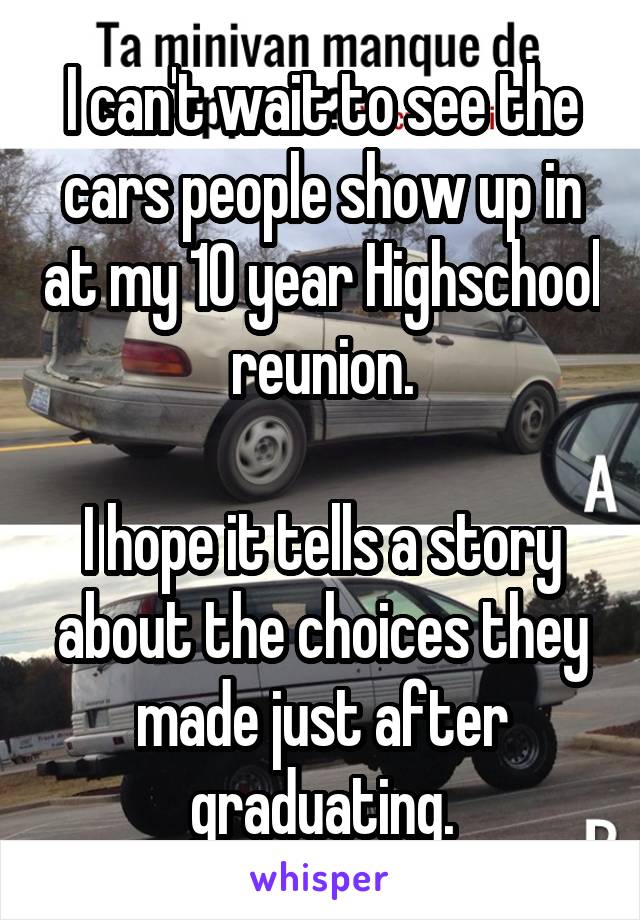 I can't wait to see the cars people show up in at my 10 year Highschool reunion.
 
I hope it tells a story about the choices they made just after graduating.