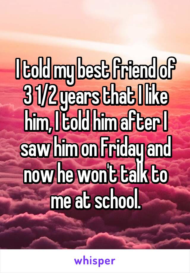 I told my best friend of 3 1/2 years that I like him, I told him after I saw him on Friday and now he won't talk to me at school.