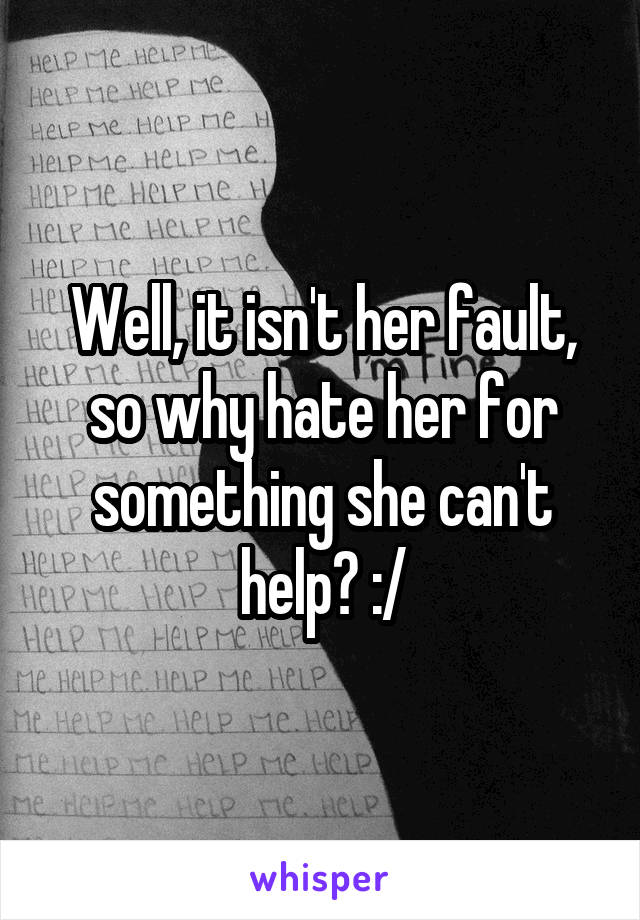 Well, it isn't her fault, so why hate her for something she can't help? :/