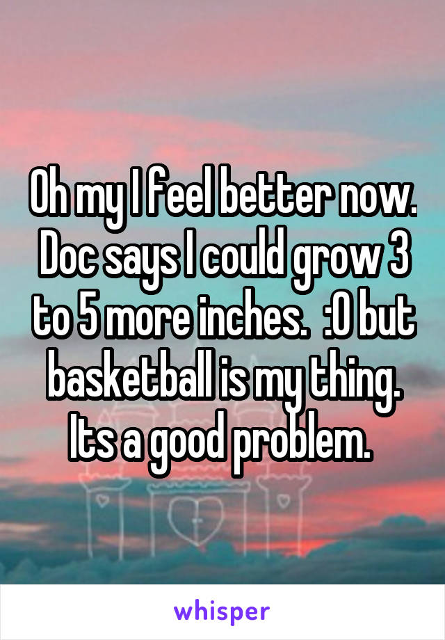 Oh my I feel better now. Doc says I could grow 3 to 5 more inches.  :0 but basketball is my thing. Its a good problem. 