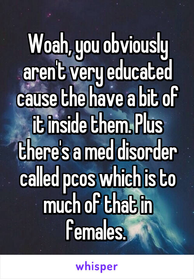 Woah, you obviously aren't very educated cause the have a bit of it inside them. Plus there's a med disorder called pcos which is to much of that in females. 