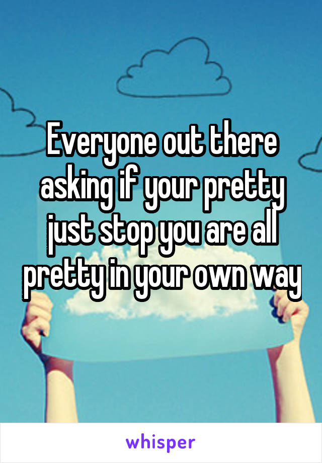 Everyone out there asking if your pretty just stop you are all pretty in your own way 