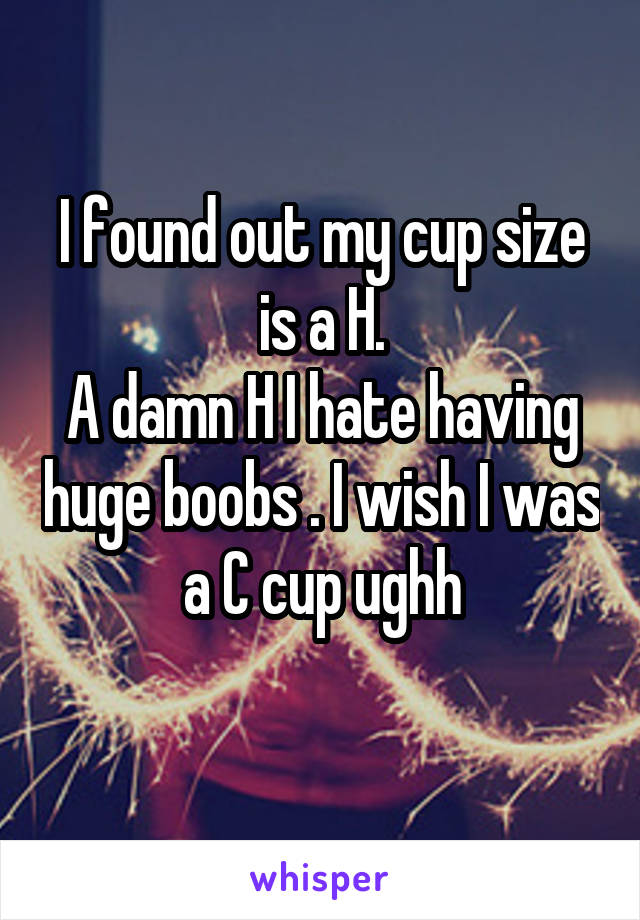 I found out my cup size is a H.
A damn H I hate having huge boobs . I wish I was a C cup ughh
