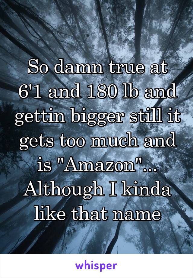 So damn true at 6'1 and 180 lb and gettin bigger still it gets too much and is "Amazon"... Although I kinda like that name