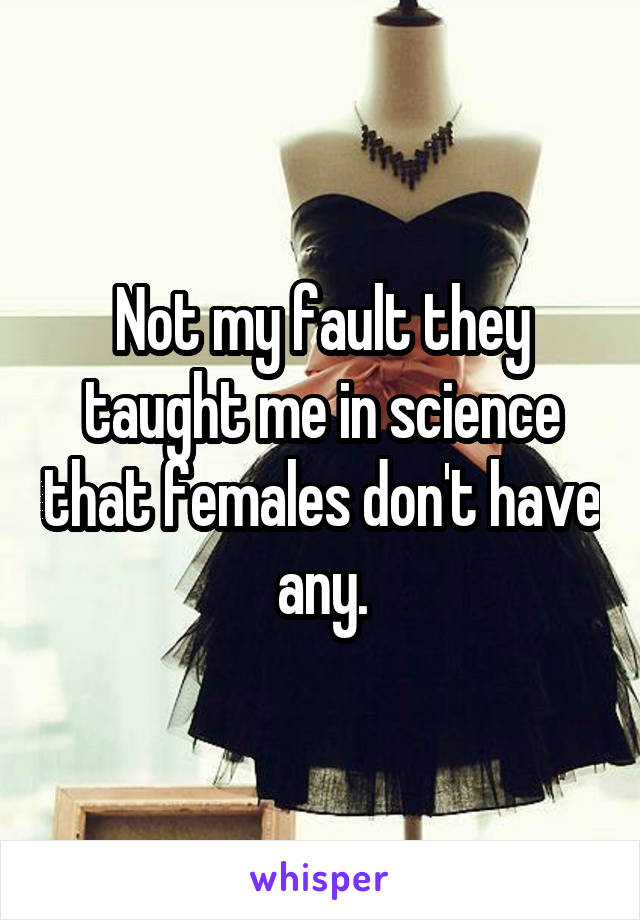 Not my fault they taught me in science that females don't have any.