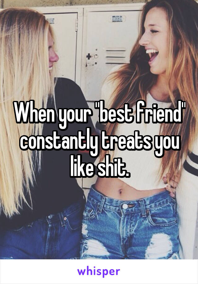 When your "best friend" constantly treats you like shit.