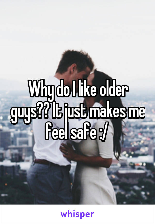 Why do I like older guys?? It just makes me feel safe :/ 