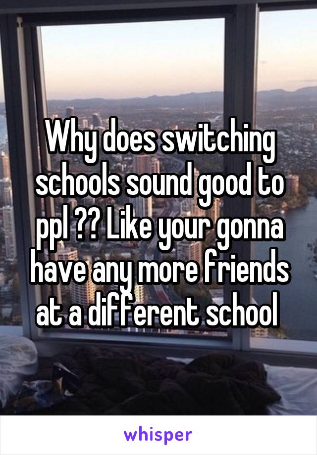 Why does switching schools sound good to ppl ?? Like your gonna have any more friends at a different school 