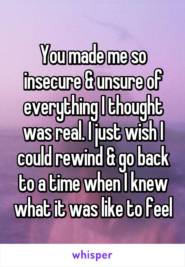 You made me so insecure & unsure of everything I thought was real. I just wish I could rewind & go back to a time when I knew what it was like to feel