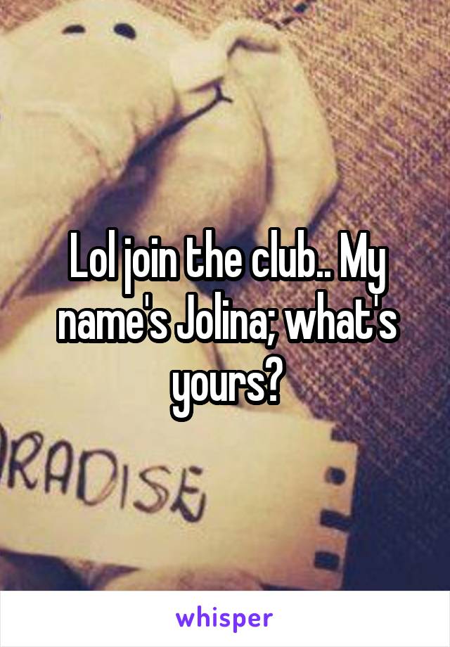 Lol join the club.. My name's Jolina; what's yours?