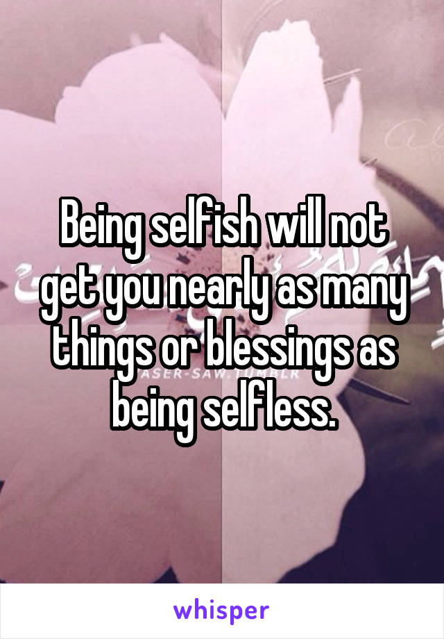 Being selfish will not get you nearly as many things or blessings as being selfless.