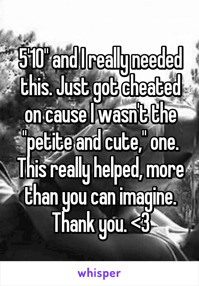 5'10" and I really needed this. Just got cheated on cause I wasn't the "petite and cute," one. This really helped, more than you can imagine. Thank you. <3