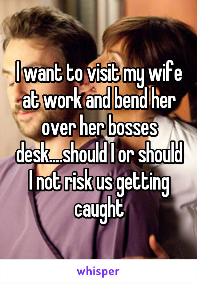 I want to visit my wife at work and bend her over her bosses desk....should I or should I not risk us getting caught