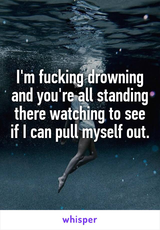 I'm fucking drowning and you're all standing there watching to see if I can pull myself out. 