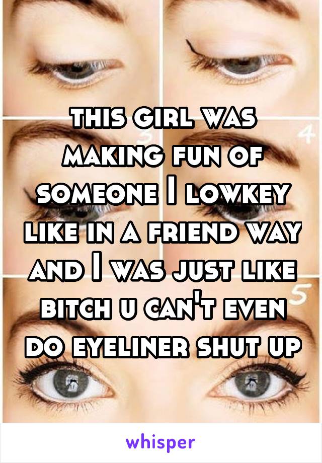 this girl was making fun of someone I lowkey like in a friend way and I was just like bitch u can't even do eyeliner shut up