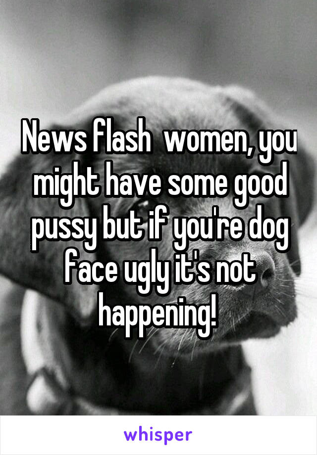 News flash  women, you might have some good pussy but if you're dog face ugly it's not happening! 