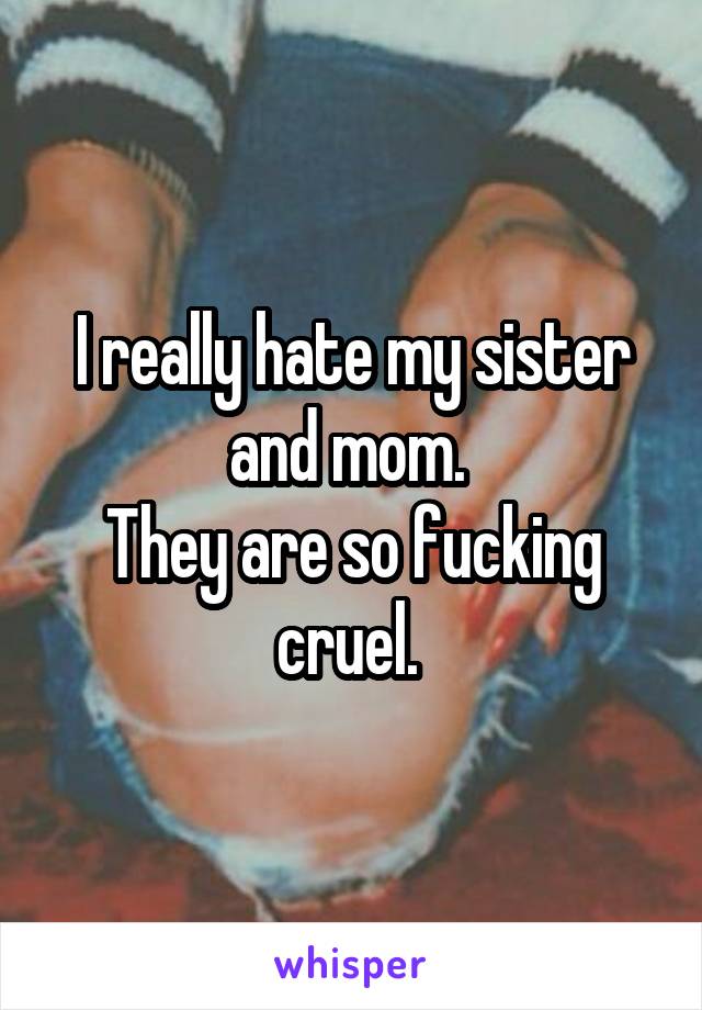 I really hate my sister and mom. 
They are so fucking cruel. 