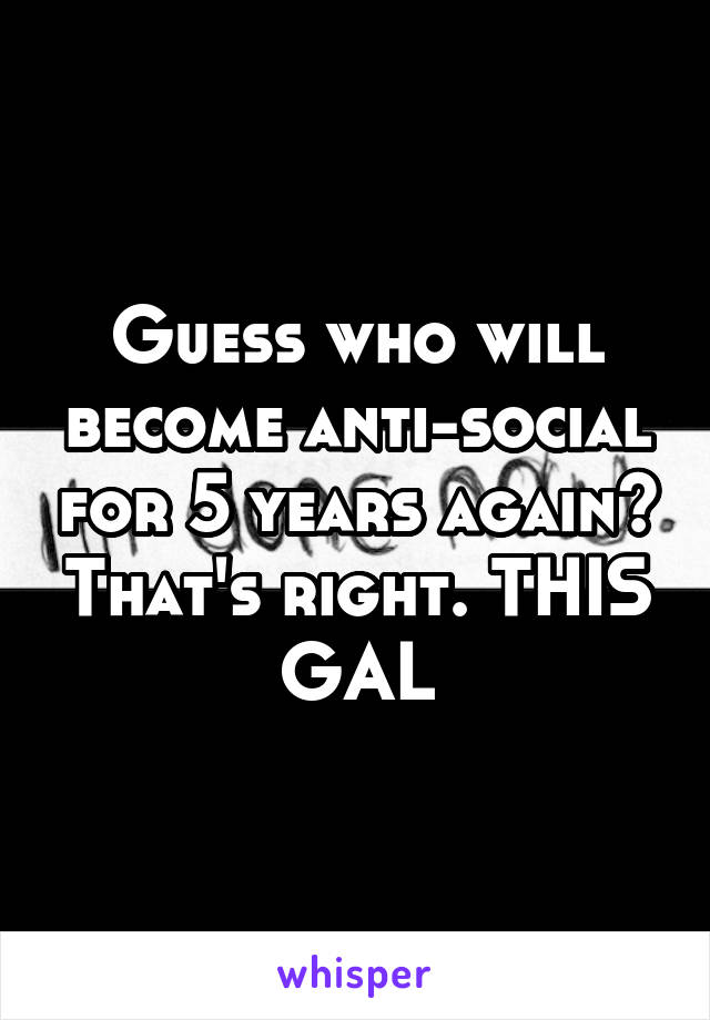 Guess who will become anti-social for 5 years again? That's right. THIS GAL