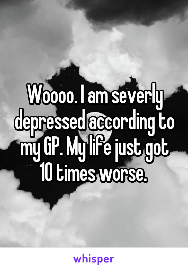 Woooo. I am severly depressed according to my GP. My life just got 10 times worse. 