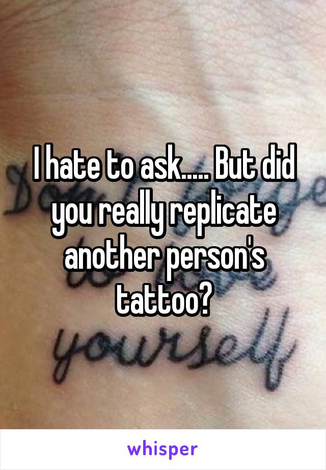 I hate to ask..... But did you really replicate another person's tattoo?