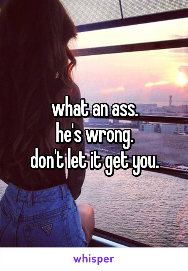 what an ass.
he's wrong.
don't let it get you.