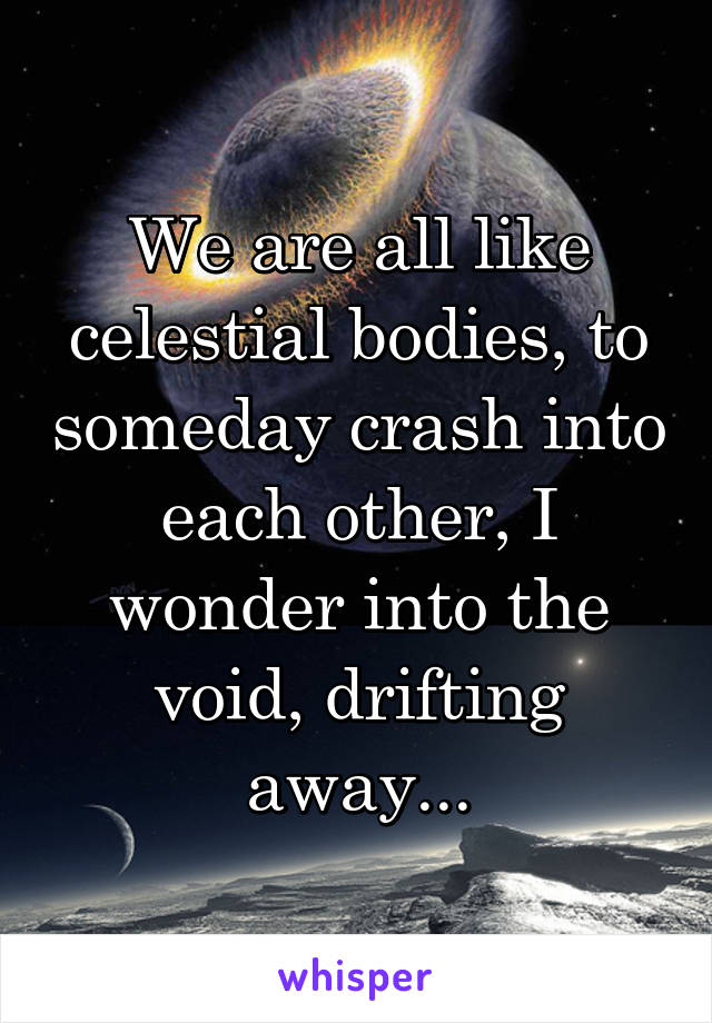 We are all like celestial bodies, to someday crash into each other, I wonder into the void, drifting away...