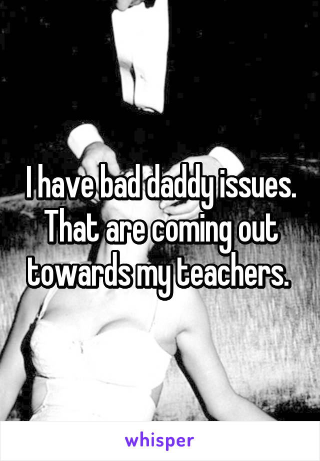 I have bad daddy issues. That are coming out towards my teachers. 