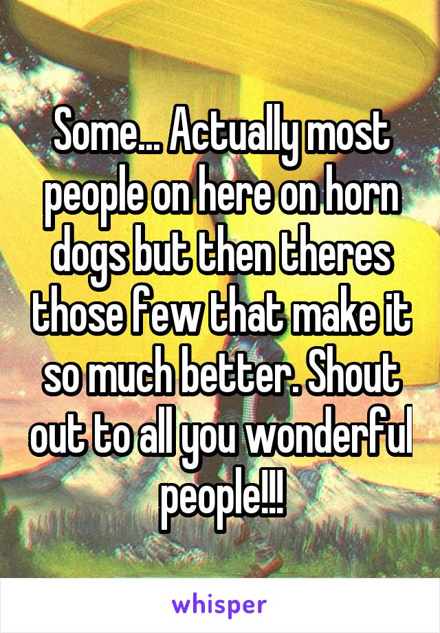 Some... Actually most people on here on horn dogs but then theres those few that make it so much better. Shout out to all you wonderful people!!!