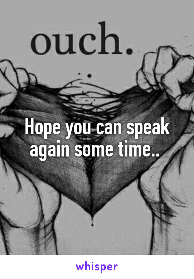 Hope you can speak again some time.. 